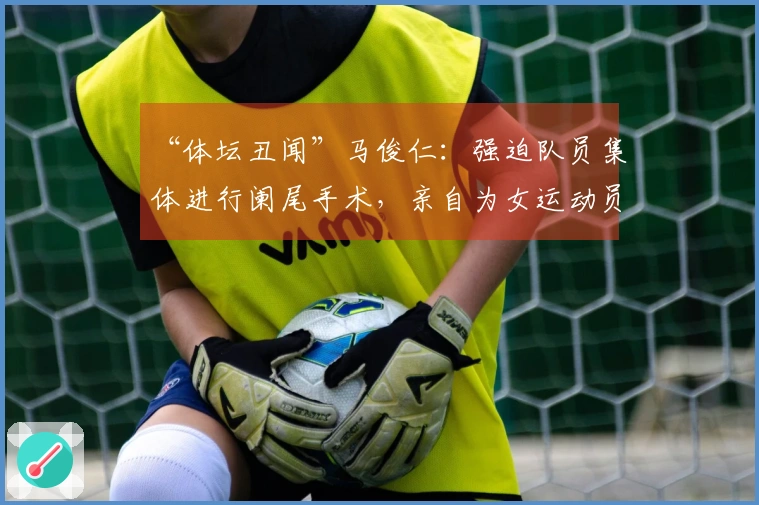 “体坛丑闻”马俊仁：强迫队员集体进行阑尾手术，亲自为女运动员注射禁药