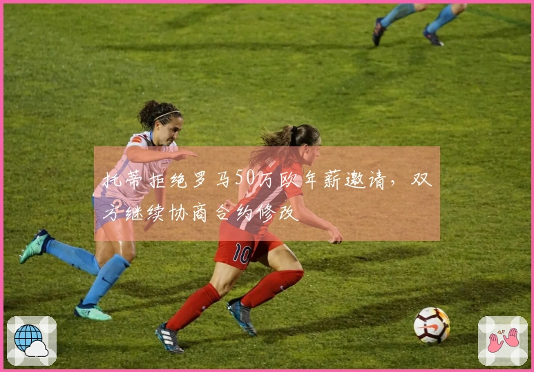 托蒂拒绝罗马50万欧年薪邀请，双方继续协商合约修改