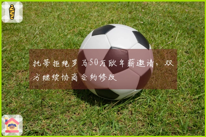 托蒂拒绝罗马50万欧年薪邀请，双方继续协商合约修改