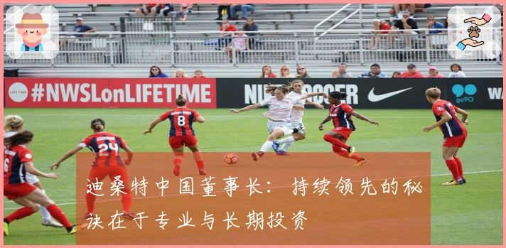 迪桑特中国董事长：持续领先的秘诀在于专业与长期投资
