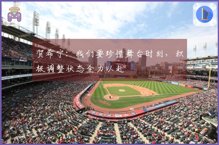 贺希宁：我们要珍惜舞台时刻，积极调整状态全力以赴
