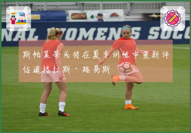 斯帕莱蒂或将在夏季训练中重新评估道格拉斯·路易斯